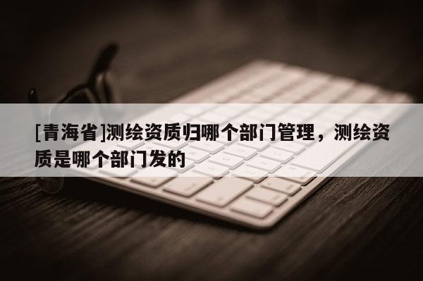 [青海省]测绘资质归哪个部门管理，测绘资质是哪个部门发的