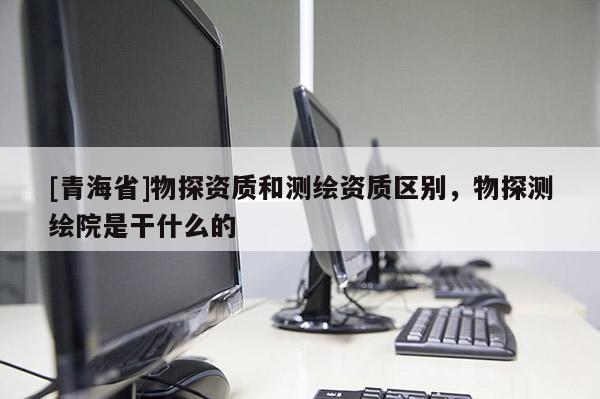 [青海省]物探资质和测绘资质区别，物探测绘院是干什么的