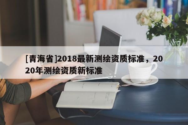 [青海省]2018最新测绘资质标准，2020年测绘资质新标准