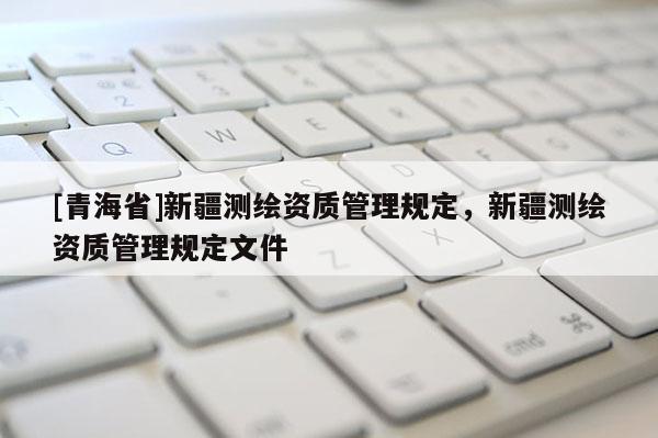 [青海省]新疆测绘资质管理规定，新疆测绘资质管理规定文件