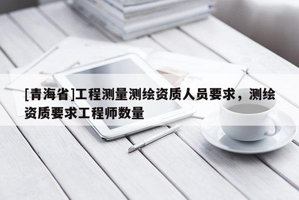 [青海省]工程测量测绘资质人员要求，测绘资质要求工程师数量