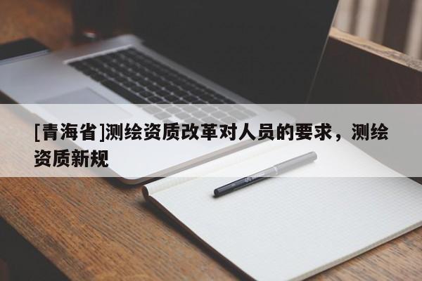 [青海省]测绘资质改革对人员的要求，测绘资质新规
