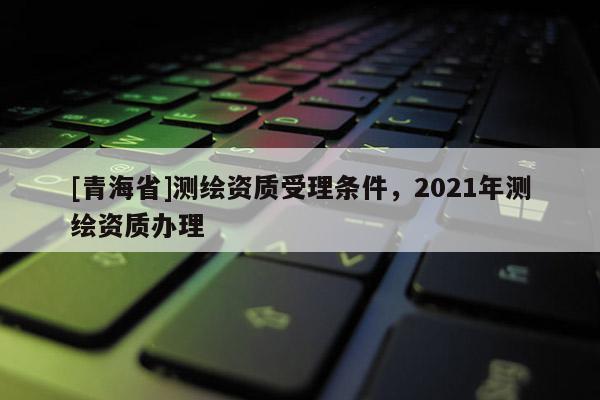 [青海省]测绘资质受理条件，2021年测绘资质办理