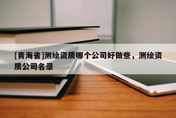 [青海省]测绘资质哪个公司好做些，测绘资质公司名录