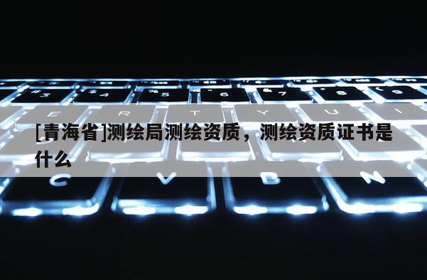 [青海省]测绘局测绘资质，测绘资质证书是什么