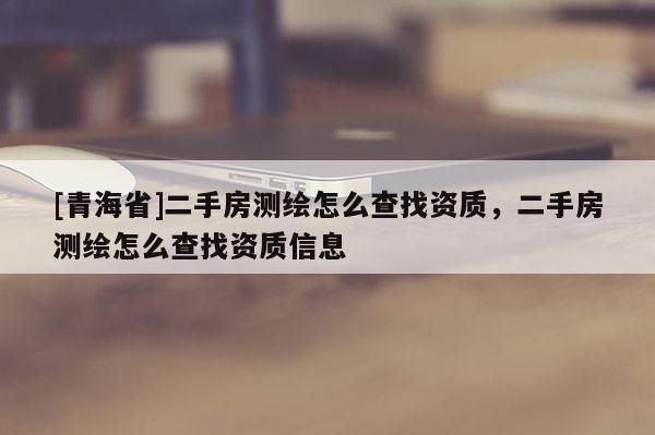 [青海省]二手房测绘怎么查找资质，二手房测绘怎么查找资质信息