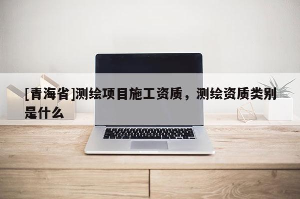 [青海省]测绘项目施工资质，测绘资质类别是什么