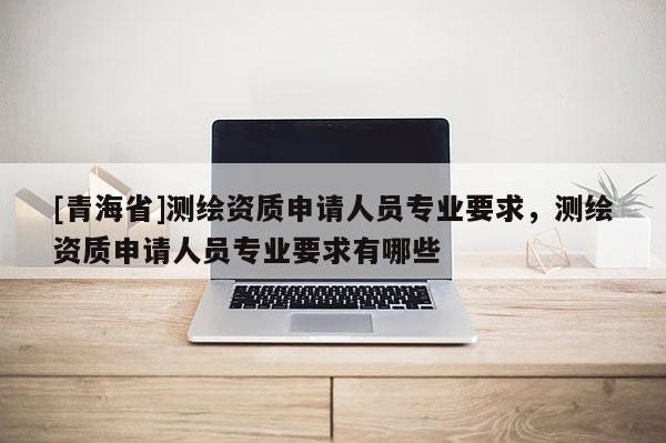 [青海省]测绘资质申请人员专业要求，测绘资质申请人员专业要求有哪些