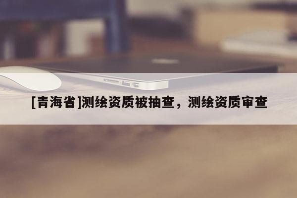 [青海省]测绘资质被抽查，测绘资质审查