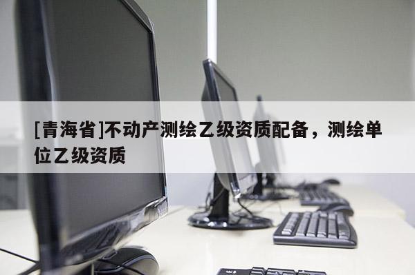 [青海省]不动产测绘乙级资质配备，测绘单位乙级资质