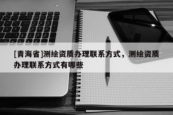[青海省]测绘资质办理联系方式，测绘资质办理联系方式有哪些
