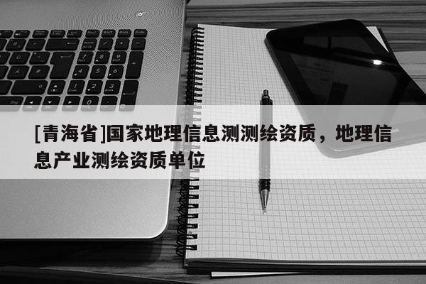 [青海省]国家地理信息测测绘资质，地理信息产业测绘资质单位