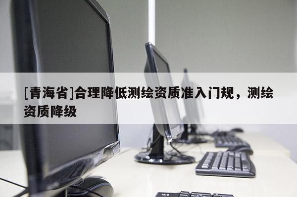 [青海省]合理降低测绘资质准入门规，测绘资质降级
