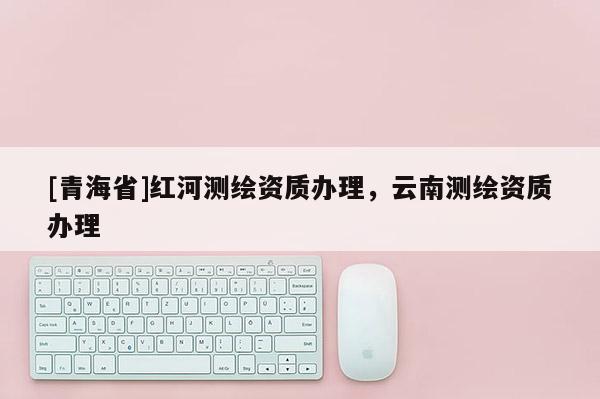 [青海省]红河测绘资质办理，云南测绘资质办理