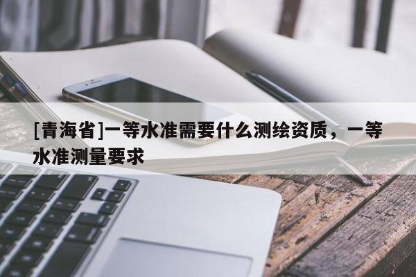 [青海省]一等水准需要什么测绘资质，一等水准测量要求