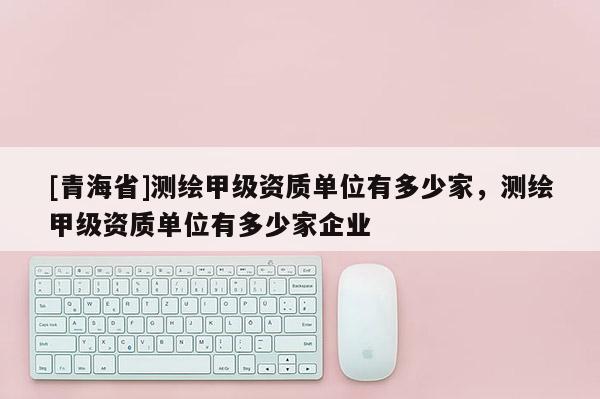 [青海省]测绘甲级资质单位有多少家，测绘甲级资质单位有多少家企业
