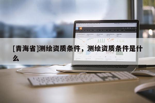 [青海省]测绘资质条件，测绘资质条件是什么