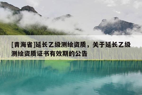 [青海省]延长乙级测绘资质，关于延长乙级测绘资质证书有效期的公告