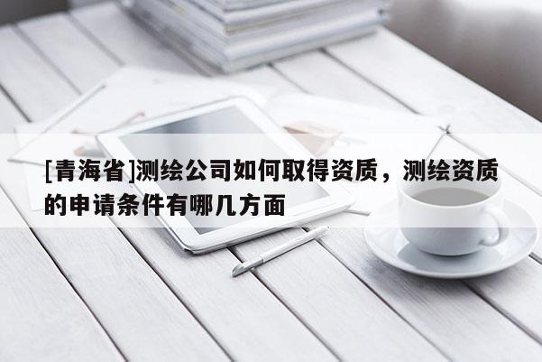 [青海省]测绘公司如何取得资质，测绘资质的申请条件有哪几方面