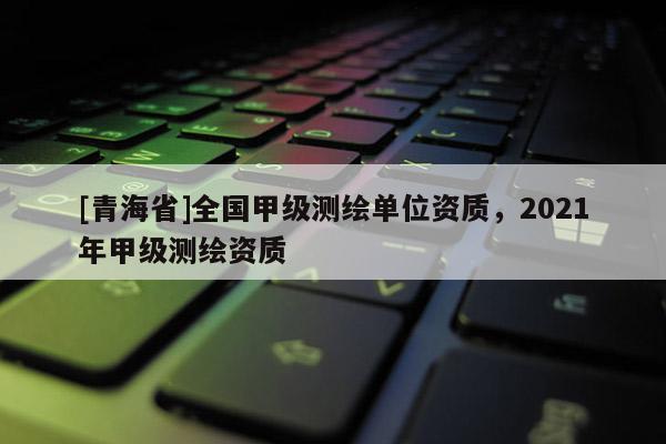 [青海省]全国甲级测绘单位资质，2021年甲级测绘资质