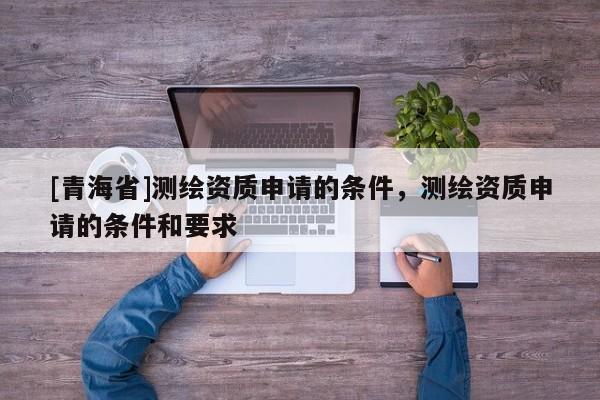 [青海省]测绘资质申请的条件，测绘资质申请的条件和要求
