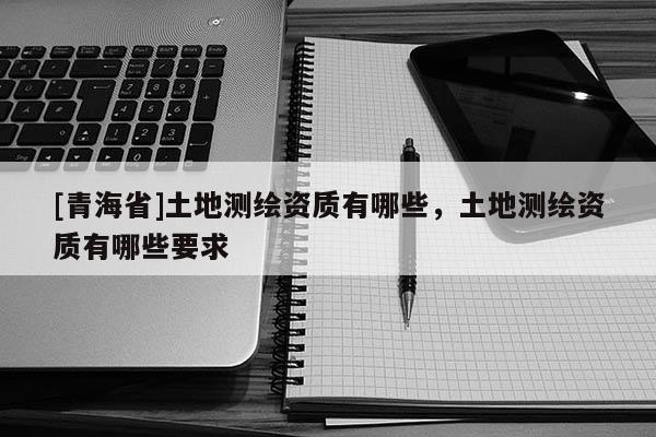 [青海省]土地测绘资质有哪些，土地测绘资质有哪些要求