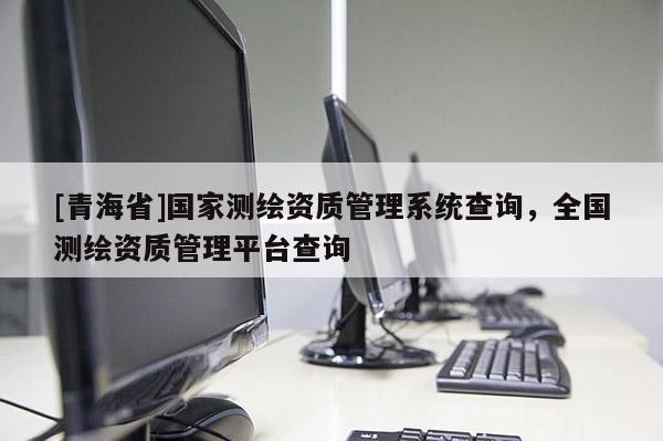 [青海省]国家测绘资质管理系统查询，全国测绘资质管理平台查询
