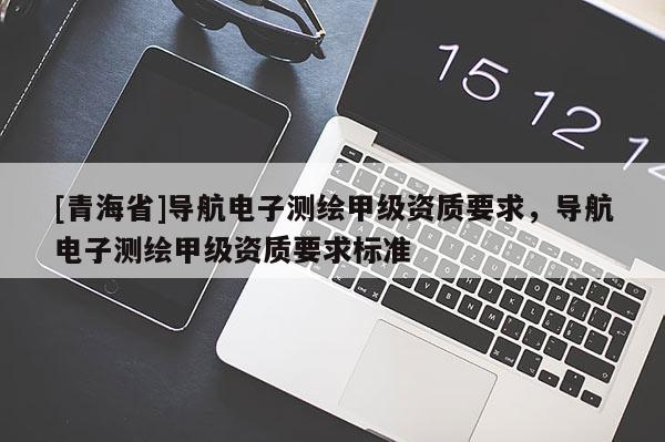 [青海省]导航电子测绘甲级资质要求，导航电子测绘甲级资质要求标准