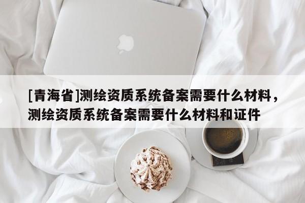 [青海省]测绘资质系统备案需要什么材料，测绘资质系统备案需要什么材料和证件