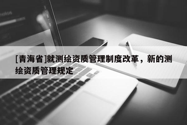 [青海省]就测绘资质管理制度改革，新的测绘资质管理规定