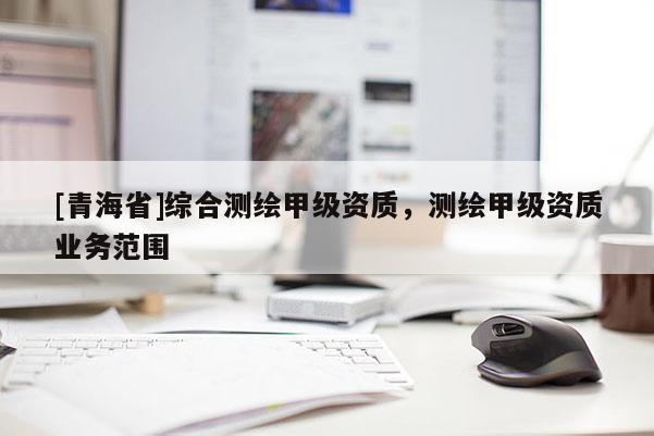 [青海省]综合测绘甲级资质，测绘甲级资质业务范围