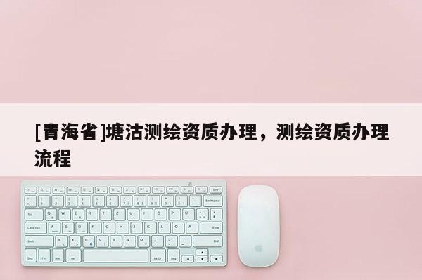 [青海省]塘沽测绘资质办理，测绘资质办理流程