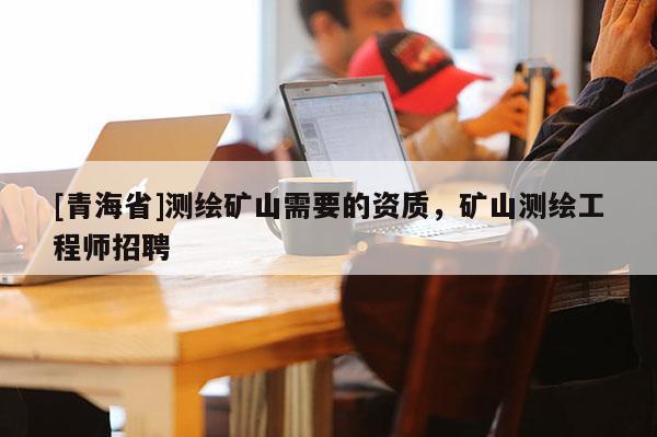 [青海省]测绘矿山需要的资质，矿山测绘工程师招聘