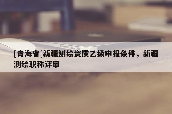 [青海省]新疆测绘资质乙级申报条件，新疆测绘职称评审