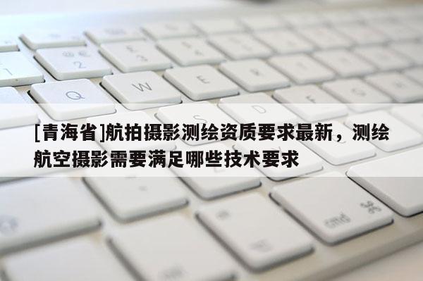 [青海省]航拍摄影测绘资质要求最新，测绘航空摄影需要满足哪些技术要求