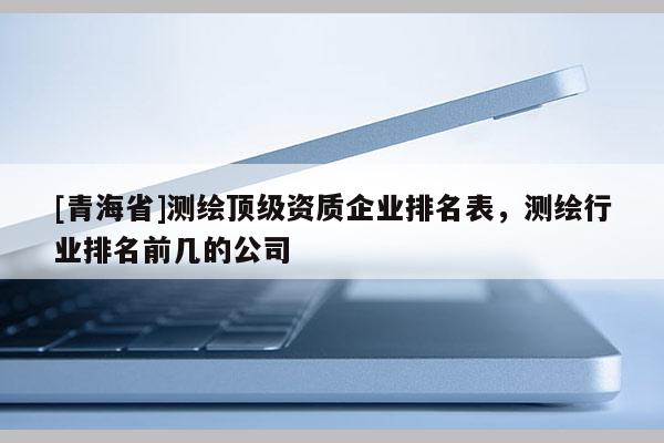 [青海省]测绘顶级资质企业排名表，测绘行业排名前几的公司