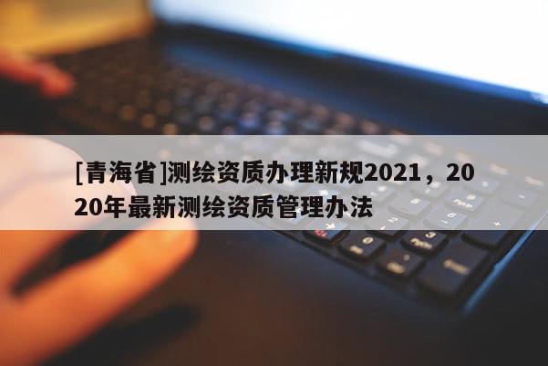 [青海省]测绘资质办理新规2021，2020年最新测绘资质管理办法