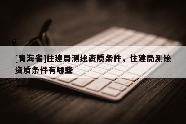 [青海省]住建局测绘资质条件，住建局测绘资质条件有哪些