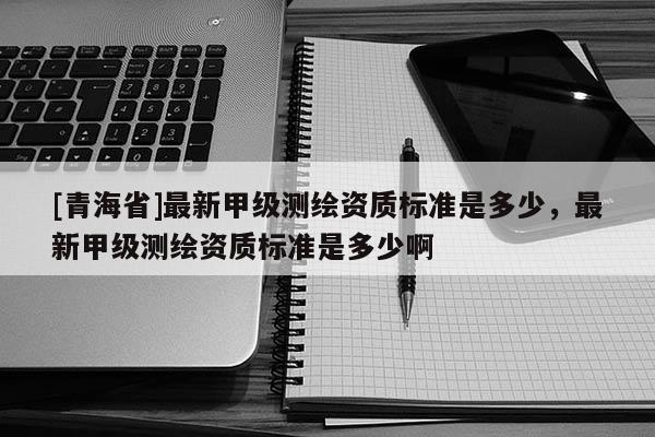[青海省]最新甲级测绘资质标准是多少，最新甲级测绘资质标准是多少啊