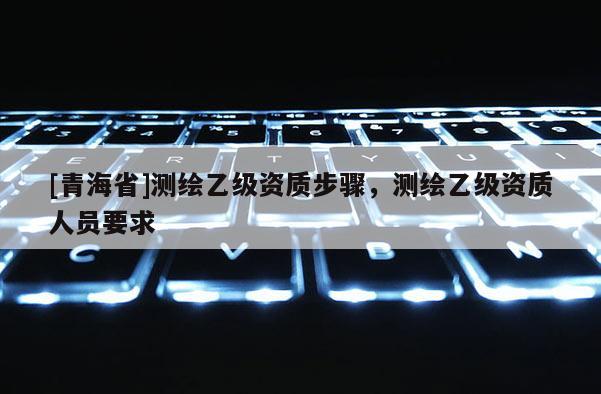 [青海省]测绘乙级资质步骤，测绘乙级资质人员要求