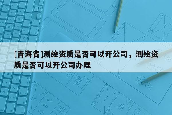 [青海省]测绘资质是否可以开公司，测绘资质是否可以开公司办理