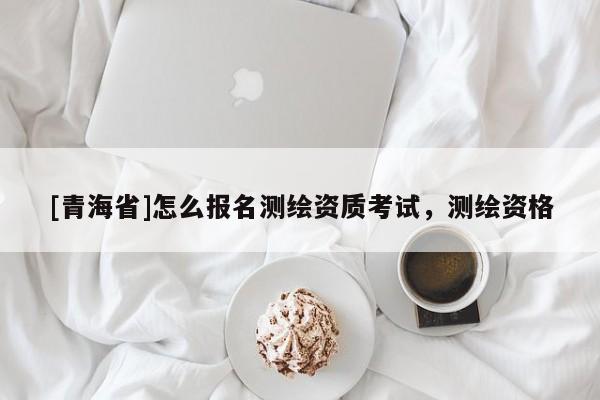 [青海省]怎么报名测绘资质考试，测绘资格
