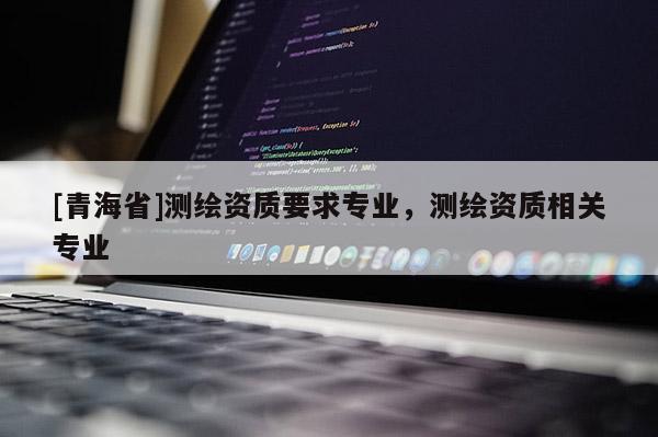 [青海省]测绘资质要求专业，测绘资质相关专业