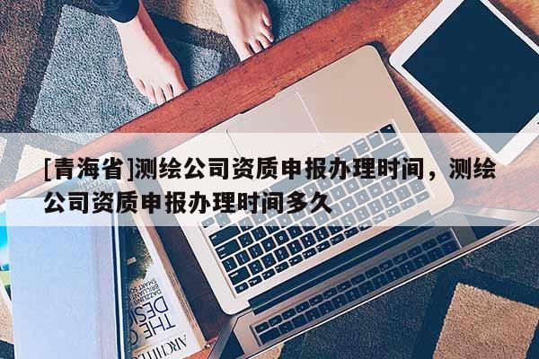 [青海省]测绘公司资质申报办理时间，测绘公司资质申报办理时间多久