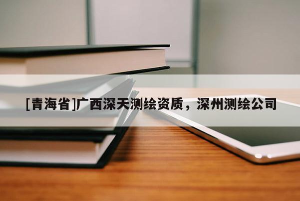 [青海省]广西深天测绘资质，深州测绘公司