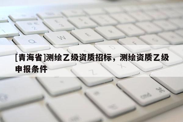 [青海省]测绘乙级资质招标，测绘资质乙级申报条件