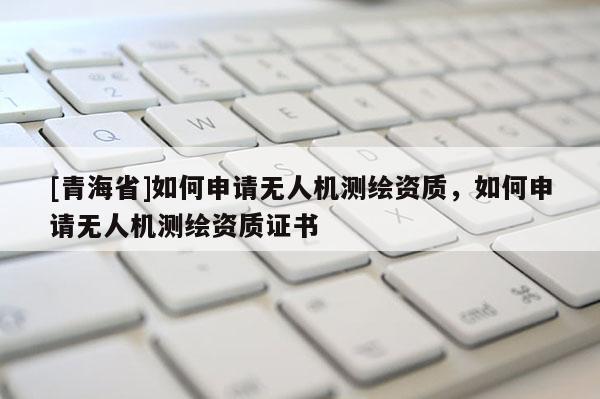 [青海省]如何申请无人机测绘资质，如何申请无人机测绘资质证书