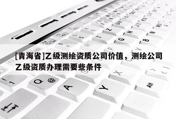 [青海省]乙级测绘资质公司价值，测绘公司乙级资质办理需要些条件