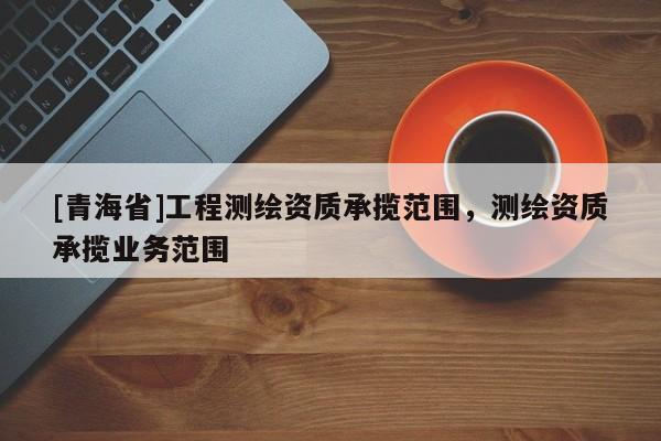 [青海省]工程测绘资质承揽范围，测绘资质承揽业务范围