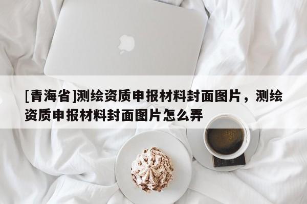 [青海省]测绘资质申报材料封面图片，测绘资质申报材料封面图片怎么弄